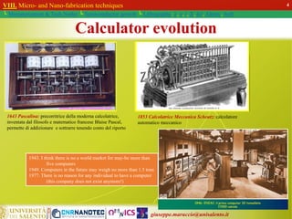 giuseppe.maruccio@unisalento.it
VIII. Micro- and Nano-fabrication techniques
└ Miniaturization & Tech.Nodes └ Semiconductor growth └ Lithography: λ, e, i, X, h/i, Altern., Soft
4
1643 Pascalina: precorritrice della moderna calcolatrice,
inventata dal filosofo e matematico francese Blaise Pascal,
permette di addizionare e sottrarre tenendo conto del riporto
1853 Calcolatrice Meccanica Scheutz: calcolatore
automatico meccanico
1943. I think there is no a world market for may-be more than
five computers
1949. Computers in the future may weigh no more than 1.5 tons
1977. There is no reason for any individual to have a computer
(this company does not exist anymore!)
Calculator evolution
 