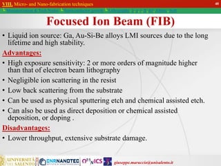 giuseppe.maruccio@unisalento.it
VIII. Micro- and Nano-fabrication techniques
└ Miniaturization & Tech.Nodes └ Semiconductor growth └ Lithography: λ, e, i, X, h/i, Altern., Soft
Focused Ion Beam (FIB)
• Liquid ion source: Ga, Au-Si-Be alloys LMI sources due to the long
lifetime and high stability.
Advantages:
• High exposure sensitivity: 2 or more orders of magnitude higher
than that of electron beam lithography
• Negligible ion scattering in the resist
• Low back scattering from the substrate
• Can be used as physical sputtering etch and chemical assisted etch.
• Can also be used as direct deposition or chemical assisted
deposition, or doping .
Disadvantages:
• Lower throughput, extensive substrate damage.
40
 