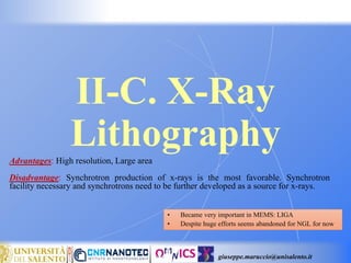 giuseppe.maruccio@unisalento.it
II-C. X-Ray
Lithography
• Became very important in MEMS: LIGA
• Despite huge efforts seems abandoned for NGL for now
Advantages: High resolution, Large area
Disadvantage: Synchrotron production of x-rays is the most favorable. Synchrotron
facility necessary and synchrotrons need to be further developed as a source for x-rays.
 
