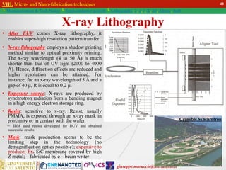 giuseppe.maruccio@unisalento.it
VIII. Micro- and Nano-fabrication techniques
└ Miniaturization & Tech.Nodes └ Semiconductor growth └ Lithography: λ, e, i, X, h/i, Altern., Soft
X-ray Lithography
• After EUV comes X-ray lithography, it
enables super-high resolution pattern transfer
• X-ray lithography employs a shadow printing
method similar to optical proximity printing.
The x-ray wavelength (4 to 50 Å) is much
shorter than that of UV light (2000 to 4000
Å). Hence, diffraction effects are reduced and
higher resolution can be attained. For
instance, for an x-ray wavelength of 5 Å and a
gap of 40 µ, R is equal to 0.2 µ.
• Exposure source: X-rays are produced by
synchrotron radiation from a bending magnet
in a high energy electron storage ring.
• Resist: sensitive to x-ray. Resist, usually
PMMA, is exposed through an x-ray mask in
proximity or in contact with the wafer.
– IBM used resists developed for DUV and obtained
successful results
• Mask: mask production seems to be the
limiting step in the technology (no
demagnification optics possible); expensive to
produce; Ex. SiC membrane covered by high
Z metal; fabricated by e – beam writer
Grenoble Synchrotron
48
 