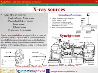 giuseppe.maruccio@unisalento.it
VIII. Micro- and Nano-fabrication techniques
└ Miniaturization & Tech.Nodes └ Semiconductor growth └ Lithography: λ, e, i, X, h/i, Altern., Soft
X-ray sources
• Types of x-ray sources:
• Electron Impact X-ray source
• Plasma heated X-ray source
• Laser heated
• E-beam heated
• Synchrotron X-ray source
Wilson et al., IBM J Res Develop, 1993
Synchrotron
Synchrotron radiation: a magnetic field to cause an
e-beam to follow a circular orbit at velocities near the
speed of light; the orbiting electron’s emitted radiation
will become sharply peaked in the forward direction;
capable of providing continuous source of soft and hard
x-rays
Wilson et al., IBM J Res Develop, 1993
49
 