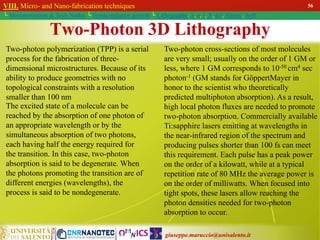 giuseppe.maruccio@unisalento.it
VIII. Micro- and Nano-fabrication techniques
└ Miniaturization & Tech.Nodes └ Semiconductor growth └ Lithography: λ, e, i, X, h/i, Altern., Soft
56
Two-photon polymerization (TPP) is a serial
process for the fabrication of three-
dimensional microstructures. Because of its
ability to produce geometries with no
topological constraints with a resolution
smaller than 100 nm
Two-Photon 3D Lithography
The excited state of a molecule can be
reached by the absorption of one photon of
an appropriate wavelength or by the
simultaneous absorption of two photons,
each having half the energy required for
the transition. In this case, two-photon
absorption is said to be degenerate. When
the photons promoting the transition are of
different energies (wavelengths), the
process is said to be nondegenerate.
Two-photon cross-sections of most molecules
are very small; usually on the order of 1 GM or
less, where 1 GM corresponds to 10-50 cm4 sec
photon-1 (GM stands for GöppertMayer in
honor to the scientist who theoretically
predicted multiphoton absorption). As a result,
high local photon fluxes are needed to promote
two-photon absorption. Commercially available
Ti:sapphire lasers emitting at wavelengths in
the near-infrared region of the spectrum and
producing pulses shorter than 100 fs can meet
this requirement. Each pulse has a peak power
on the order of a kilowatt, while at a typical
repetition rate of 80 MHz the average power is
on the order of milliwatts. When focused into
tight spots, these lasers allow reaching the
photon densities needed for two-photon
absorption to occur.
 
