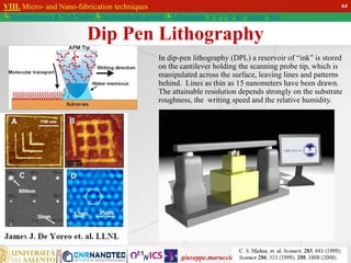 giuseppe.maruccio@unisalento.it
VIII. Micro- and Nano-fabrication techniques
└ Miniaturization & Tech.Nodes └ Semiconductor growth └ Lithography: λ, e, i, X, h/i, Altern., Soft
Dip Pen Lithography
In dip-pen lithography (DPL) a reservoir of “ink” is stored
on the cantilever holding the scanning probe tip, which is
manipulated across the surface, leaving lines and patterns
behind. Lines as thin as 15 nanometers have been drawn.
The attainable resolution depends strongly on the substrate
roughness, the writing speed and the relative humidity.
64
 