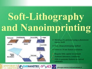 giuseppe.maruccio@unisalento.it
Soft-Lithography
and Nanoimprinting
 Molding of a polymer using a photoresist
master mold
 Fast, cheap prototyping method
 Down to 10 nm feature resolution.
 Require little capital investment
 Ambient laboratory conditions
 Able to generate features on curved
substrates
 