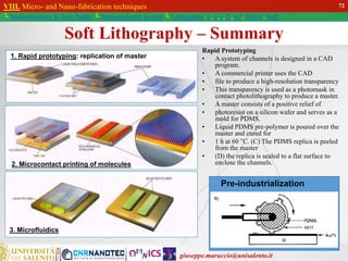 giuseppe.maruccio@unisalento.it
VIII. Micro- and Nano-fabrication techniques
└ Miniaturization & Tech.Nodes └ Semiconductor growth └ Lithography: λ, e, i, X, h/i, Altern., Soft
Soft Lithography – Summary
1. Rapid prototyping: replication of master
2. Microcontact printing of molecules
3. Microfluidics
Pre-industrialization
72
Rapid Prototyping
• A system of channels is designed in a CAD
program.
• A commercial printer uses the CAD
• file to produce a high-resolution transparency
• This transparency is used as a photomask in
contact photolithography to produce a master.
• A master consists of a positive relief of
• photoresist on a silicon wafer and serves as a
mold for PDMS.
• Liquid PDMS pre-polymer is poured over the
master and cured for
• 1 h at 60 °C. (C) The PDMS replica is peeled
from the master
• (D) the replica is sealed to a flat surface to
enclose the channels.
 
