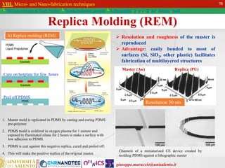 giuseppe.maruccio@unisalento.it
VIII. Micro- and Nano-fabrication techniques
└ Miniaturization & Tech.Nodes └ Semiconductor growth └ Lithography: λ, e, i, X, h/i, Altern., Soft
A) Replica molding (REM)  Resolution and roughness of the master is
reproduced
 Advantage: easily bonded to most of
surfaces (Si, SiO2, other plastic) facilitates
fabrication of multilayered structures
Master (Au) Replica (PU)
Resolution 30 nm
Channels of a miniaturized CE device created by
molding PDMS against a lithographic master
1. Master mold is replicated in PDMS by casting and curing PDMS
pre-polymer.
2. PDMS mold is oxidized in oxygen plasma for 1 minute and
exposed to fluorinated silane for 2 hours to make a surface with
low adhesion to PDMS.
3. PDMS is cast against this negative replica, cured and peeled off.
4. This will make the positive replica of the original master.
Replica Molding (REM)
75
Cure on hotplate for few hours
Peel off PDMS
 