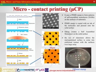 giuseppe.maruccio@unisalento.it
VIII. Micro- and Nano-fabrication techniques
└ Miniaturization & Tech.Nodes └ Semiconductor growth └ Lithography: λ, e, i, X, h/i, Altern., Soft
100mm stamp
20m
 It uses a PDMS stamp to form patterns
of self-assembled monolayers (SAMs)
on the surfaces of substrates.
 PDMS stamp is coated with an ink of
the molecules and pressed onto the
solid surface
 Inking creates a Self Assembled
Monolayer on the solid surface
 the use of elastomers allows the
micropatterned surface to come into
conformal contact with the surfaces
over large areas
Micro - contact printing (μCP)
83
 