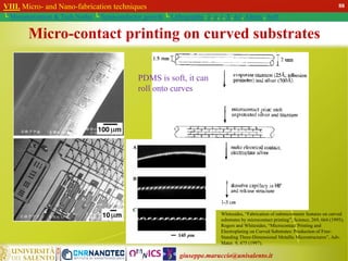 giuseppe.maruccio@unisalento.it
VIII. Micro- and Nano-fabrication techniques
└ Miniaturization & Tech.Nodes └ Semiconductor growth └ Lithography: λ, e, i, X, h/i, Altern., Soft
Micro-contact printing on curved substrates
Whitesides, “Fabrication of submicrometer features on curved
substrates by microcontact printing”, Science, 269, 664 (1995);
Rogers and Whitesides, “Microcontact Printing and
Electroplating on Curved Substrates: Production of Free-
Standing Three-Dimensional Metallic Microstructures”, Adv.
Mater. 9, 475 (1997).
PDMS is soft, it can
roll onto curves
88
 