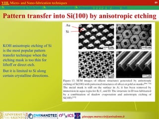 giuseppe.maruccio@unisalento.it
VIII. Micro- and Nano-fabrication techniques
└ Miniaturization & Tech.Nodes └ Semiconductor growth └ Lithography: λ, e, i, X, h/i, Altern., Soft
Pattern transfer into Si(100) by anisotropic etching
KOH anisotropic etching of Si
is the most popular pattern
transfer technique when the
etching mask is too thin for
liftoff or direct etch.
But it is limited to Si along
certain crystalline directions.
Au
Si
89
 