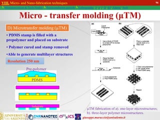 giuseppe.maruccio@unisalento.it
VIII. Micro- and Nano-fabrication techniques
└ Miniaturization & Tech.Nodes └ Semiconductor growth └ Lithography: λ, e, i, X, h/i, Altern., Soft
• PDMS stamp is filled with a
prepolymer and placed on substrate
• Polymer cured and stamp removed
•Able to generate multilayer structures
Resolution 250 nm
D) Microtransfer molding (µTM)
Micro - transfer molding (μTM)
TM fabrication of a). one-layer microstructures;
b). three-layer polymer microstructures.
PDMS
Pre-polymer
Substrate
96
 