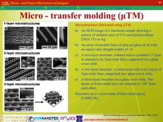 giuseppe.maruccio@unisalento.it
VIII. Micro- and Nano-fabrication techniques
└ Miniaturization & Tech.Nodes └ Semiconductor growth └ Lithography: λ, e, i, X, h/i, Altern., Soft
Zhao & Whitesides et al, Advanced Materials, 1996, 8, 837.
Microstructures fabricated using TM.
a) An SEM image of a fractured sample showing a
pattern of isolated stars of UV-cured polyurethane
(NOA 73) on Ag.
b) An array of parallel lines of spin-on glass on Si with
an aspect ratio (height/width) of 8.
c) A two-layer structure: isolated micro-cylinders (1.5m
in diameter) on 5m-wide lines, supported on a glass
cover slide.
d) A two-layer structure: a continuous web over a layer of
5m-wide lines, supported on a glass cover slide.
e) A three-layer structure on a glass cover slide. The
layers of 4 m-wide lines are oriented at 60o from
each other.
Structures in c-e were made of heat-cured epoxy
(F109CLR).
Micro - transfer molding (μTM)
97
 