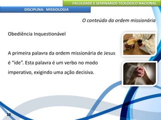 FACULDADE E SEMINÁRIOS TEOLÓGICO NACIONAL
DISCIPLINA: MISSIOLOGIA
O conteúdo da ordem missionária
Obediência Inquestionável
A primeira palavra da ordem missionária de Jesus
é “ide”. Esta palavra é um verbo no modo
imperativo, exigindo uma ação decisiva.
10
 