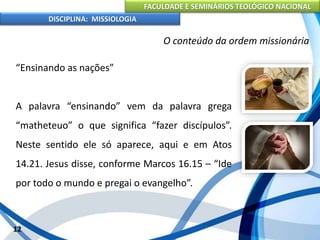 FACULDADE E SEMINÁRIOS TEOLÓGICO NACIONAL
DISCIPLINA: MISSIOLOGIA
O conteúdo da ordem missionária
“Ensinando as nações”
A palavra “ensinando” vem da palavra grega
“matheteuo” o que significa “fazer discípulos”.
Neste sentido ele só aparece, aqui e em Atos
14.21. Jesus disse, conforme Marcos 16.15 – “Ide
por todo o mundo e pregai o evangelho”.
12
 