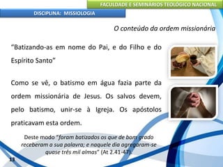 FACULDADE E SEMINÁRIOS TEOLÓGICO NACIONAL
DISCIPLINA: MISSIOLOGIA
O conteúdo da ordem missionária
“Batizando-as em nome do Pai, e do Filho e do
Espírito Santo”
Como se vê, o batismo em água fazia parte da
ordem missionária de Jesus. Os salvos devem,
pelo batismo, unir-se à Igreja. Os apóstolos
praticavam esta ordem.
13
Deste modo “foram batizados os que de bom grado
receberam a sua palavra; e naquele dia agregaram-se
quase três mil almas” (At 2.41-47).
 