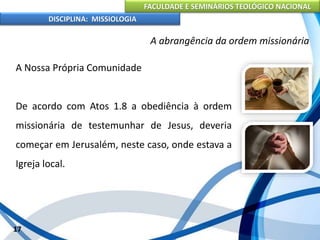 FACULDADE E SEMINÁRIOS TEOLÓGICO NACIONAL
DISCIPLINA: MISSIOLOGIA
A abrangência da ordem missionária
A Nossa Própria Comunidade
De acordo com Atos 1.8 a obediência à ordem
missionária de testemunhar de Jesus, deveria
começar em Jerusalém, neste caso, onde estava a
Igreja local.
17
 