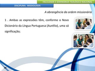 FACULDADE E SEMINÁRIOS TEOLÓGICO NACIONAL
DISCIPLINA: MISSIOLOGIA
A abrangência da ordem missionária
1 . Ambas as expressões têm, conforme o Novo
Dicionário da Língua Portuguesa (Aurélio), uma só
significação;
19
 