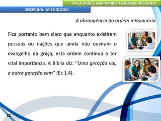 FACULDADE E SEMINÁRIOS TEOLÓGICO NACIONAL
DISCIPLINA: MISSIOLOGIA
A abrangência da ordem missionária
Fica portanto bem claro que enquanto existirem
pessoas ou nações que ainda não ouviram o
evangelho da graça, esta ordem continua a ter
vital importância. A Bíblia diz: “Uma geração vai,
e outra geração vem” (Ec 1.4).
22
 