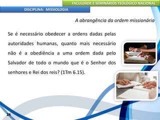 FACULDADE E SEMINÁRIOS TEOLÓGICO NACIONAL
DISCIPLINA: MISSIOLOGIA
A abrangência da ordem missionária
Se é necessário obedecer a ordens dadas pelas
autoridades humanas, quanto mais necessário
não é a obediência a uma ordem dada pelo
Salvador de todo o mundo que é o Senhor dos
senhores e Rei dos reis? (1Tm 6.15).
24
 