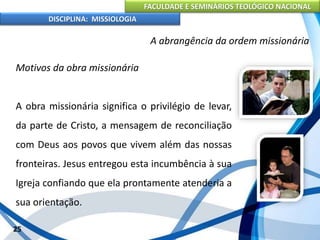 FACULDADE E SEMINÁRIOS TEOLÓGICO NACIONAL
DISCIPLINA: MISSIOLOGIA
A abrangência da ordem missionária
Motivos da obra missionária
A obra missionária significa o privilégio de levar,
da parte de Cristo, a mensagem de reconciliação
com Deus aos povos que vivem além das nossas
fronteiras. Jesus entregou esta incumbência à sua
Igreja confiando que ela prontamente atenderia a
sua orientação.
25
 