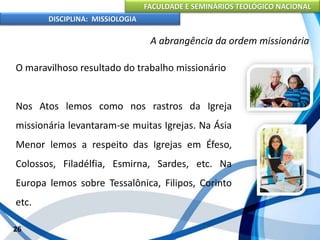FACULDADE E SEMINÁRIOS TEOLÓGICO NACIONAL
DISCIPLINA: MISSIOLOGIA
A abrangência da ordem missionária
O maravilhoso resultado do trabalho missionário
Nos Atos lemos como nos rastros da Igreja
missionária levantaram-se muitas Igrejas. Na Ásia
Menor lemos a respeito das Igrejas em Éfeso,
Colossos, Filadélfia, Esmirna, Sardes, etc. Na
Europa lemos sobre Tessalônica, Filipos, Corinto
etc.
26
 