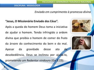 FACULDADE E SEMINÁRIOS TEOLÓGICO NACIONAL
DISCIPLINA: MISSIOLOGIA
Enviado em cumprimento à promessa divina
“Jesus, O Missionário Enviado dos Céus”.
Após a queda do homem Deus toma a iniciativa
de ajudar o homem. Tendo infringido a ordem
divina que proibia o homem de comer do fruto
da árvore do conhecimento do bem e do mal.
Apesar da gravidade desse ato de
desobediência, Deus se inclinou por ajudá-lo,
prometendo um Redentor vindouro (Gn 3.15).
1
 