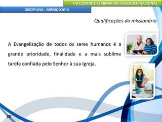FACULDADE E SEMINÁRIOS TEOLÓGICO NACIONAL
DISCIPLINA: MISSIOLOGIA
Qualificações do missionário
A Evangelização de todos os seres humanos é a
grande prioridade, finalidade e a mais sublime
tarefa confiada pelo Senhor à sua Igreja.
29
 