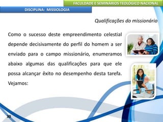 FACULDADE E SEMINÁRIOS TEOLÓGICO NACIONAL
DISCIPLINA: MISSIOLOGIA
Qualificações do missionário
Como o sucesso deste empreendimento celestial
depende decisivamente do perfil do homem a ser
enviado para o campo missionário, enumeramos
abaixo algumas das qualificações para que ele
possa alcançar êxito no desempenho desta tarefa.
Vejamos:
30
 