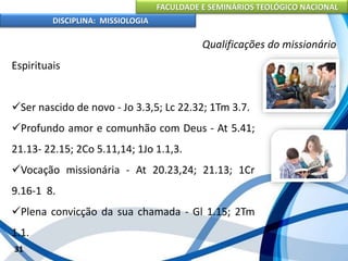 FACULDADE E SEMINÁRIOS TEOLÓGICO NACIONAL
DISCIPLINA: MISSIOLOGIA
Qualificações do missionário
Espirituais
Ser nascido de novo - Jo 3.3,5; Lc 22.32; 1Tm 3.7.
Profundo amor e comunhão com Deus - At 5.41;
21.13- 22.15; 2Co 5.11,14; 1Jo 1.1,3.
Vocação missionária - At 20.23,24; 21.13; 1Cr
9.16-1 8.
Plena convicção da sua chamada - Gl 1.15; 2Tm
1.1.
31
 