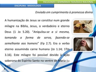FACULDADE E SEMINÁRIOS TEOLÓGICO NACIONAL
DISCIPLINA: MISSIOLOGIA
Enviado em cumprimento à promessa divina
A humanização de Jesus se constitui num grande
milagre na Bíblia, Jesus, o verdadeiro e eterno
Deus (1 Jo 5.20). “Aniquilou-se a si mesmo,
tomando a forma de servo, fazendo-se
semelhante aos homens” (Fp 2.7). Era o verbo
eterno assumindo carne humana (Jo 1.14; 1Tm
3.16). Este milagre foi possível devido à ação
soberana do Espírito Santo no ventre de Maria (Lc
3.15).
2
 