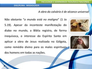 FACULDADE E SEMINÁRIOS TEOLÓGICO NACIONAL
DISCIPLINA: MISSIOLOGIA
A obra do calvário é de alcance universal
Não obstante “o mundo está no maligno” (1 Jo
5.19). Apesar da inconteste manifestação do
diabo no mundo, a Bíblia registra, de forma
inequívoca, o interesse do Espírito Santo em
aplicar a obra de Jesus realizada no Gólgota,
como remédio divino para os males espirituais
dos homens em todas as nações.
4
 