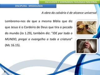 FACULDADE E SEMINÁRIOS TEOLÓGICO NACIONAL
DISCIPLINA: MISSIOLOGIA
A obra do calvário é de alcance universal
Lembremo-nos de que a mesma Bíblia que diz
que Jesus é o Cordeiro de Deus que tira o pecado
do mundo (Jo 1.29), também diz: “IDE por todo o
MUNDO, pregai o evangelho a toda a criatura”
(Mc 16.15).
6
 