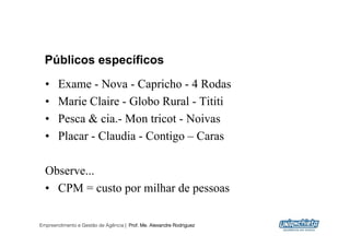 Públicos específicos
  •    Exame - Nova - Capricho - 4 Rodas
  •    Marie Claire - Globo Rural - Tititi
  •    Pesca & cia.- Mon tricot - Noivas
  •    Placar - Claudia - Contigo – Caras

  Observe...
  •  CPM = custo por milhar de pessoas

Empreendimento e Gestão de Agência | Prof. Me. Alexandre Rodriguez
                                                                     16
 