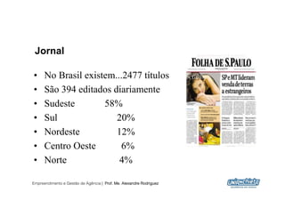 Jornal

•     No Brasil existem...2477 títulos
•     São 394 editados diariamente
•     Sudeste        58%
•     Sul               20%
•     Nordeste          12%
•     Centro Oeste       6%
•     Norte              4%

Empreendimento e Gestão de Agência | Prof. Me. Alexandre Rodriguez
                                                                     18
 