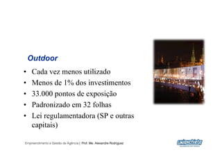 Outdoor
•    Cada vez menos utilizado
•    Menos de 1% dos investimentos
•    33.000 pontos de exposição
•    Padronizado em 32 folhas
•    Lei regulamentadora (SP e outras
     capitais)

Empreendimento e Gestão de Agência | Prof. Me. Alexandre Rodriguez
                                                                     20
 