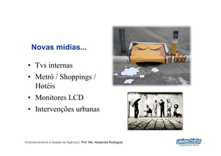 Novas mídias...

 •  Tvs internas
 •  Metrô / Shoppings /
    Hotéis
 •  Monitores LCD
 •  Intervenções urbanas



Empreendimento e Gestão de Agência | Prof. Me. Alexandre Rodriguez
                                                                     22
 