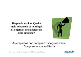 Responda rápido: Qual o
  meio adequado para atingir
  os objetivos estratégicos de
        uma empresa?


     As empresas não compram espaço na mídia.
             Compram a sua audiência
Empreendimento e Gestão de Agência | Prof. Me. Alexandre Rodriguez
                                                                     7
 