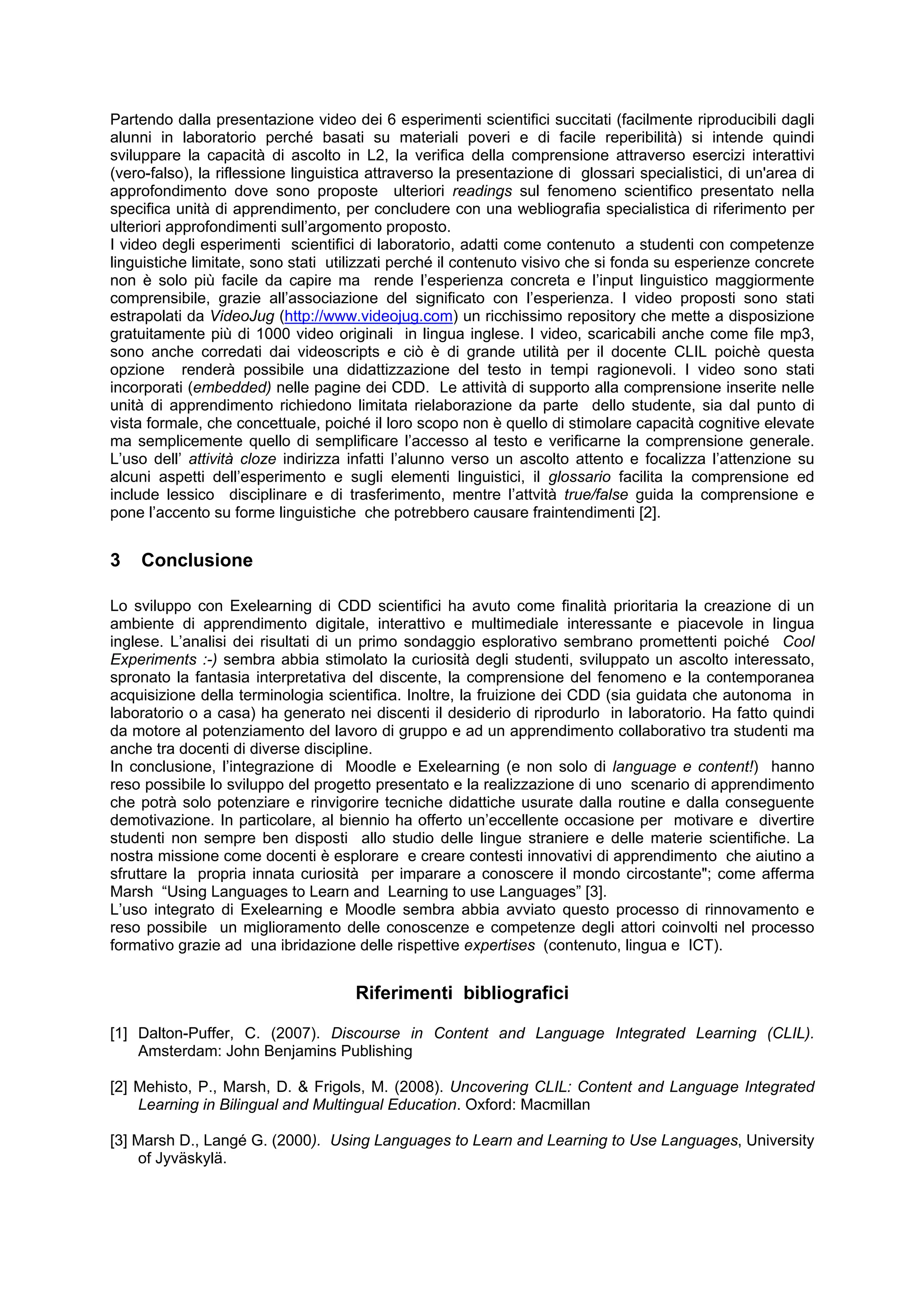 Partendo dalla presentazione video dei 6 esperimenti scientifici succitati (facilmente riproducibili dagli
alunni in laboratorio perché basati su materiali poveri e di facile reperibilità) si intende quindi
sviluppare la capacità di ascolto in L2, la verifica della comprensione attraverso esercizi interattivi
(vero-falso), la riflessione linguistica attraverso la presentazione di glossari specialistici, di un'area di
approfondimento dove sono proposte ulteriori readings sul fenomeno scientifico presentato nella
specifica unità di apprendimento, per concludere con una webliografia specialistica di riferimento per
ulteriori approfondimenti sull’argomento proposto.
I video degli esperimenti scientifici di laboratorio, adatti come contenuto a studenti con competenze
linguistiche limitate, sono stati utilizzati perché il contenuto visivo che si fonda su esperienze concrete
non è solo più facile da capire ma rende l’esperienza concreta e l’input linguistico maggiormente
comprensibile, grazie all’associazione del significato con l’esperienza. I video proposti sono stati
estrapolati da VideoJug (http://www.videojug.com) un ricchissimo repository che mette a disposizione
gratuitamente più di 1000 video originali in lingua inglese. I video, scaricabili anche come file mp3,
sono anche corredati dai videoscripts e ciò è di grande utilità per il docente CLIL poichè questa
opzione renderà possibile una didattizzazione del testo in tempi ragionevoli. I video sono stati
incorporati (embedded) nelle pagine dei CDD. Le attività di supporto alla comprensione inserite nelle
unità di apprendimento richiedono limitata rielaborazione da parte dello studente, sia dal punto di
vista formale, che concettuale, poiché il loro scopo non è quello di stimolare capacità cognitive elevate
ma semplicemente quello di semplificare l’accesso al testo e verificarne la comprensione generale.
L’uso dell’ attività cloze indirizza infatti l’alunno verso un ascolto attento e focalizza l’attenzione su
alcuni aspetti dell’esperimento e sugli elementi linguistici, il glossario facilita la comprensione ed
include lessico disciplinare e di trasferimento, mentre l’attvità true/false guida la comprensione e
pone l’accento su forme linguistiche che potrebbero causare fraintendimenti [2].


3   Conclusione

Lo sviluppo con Exelearning di CDD scientifici ha avuto come finalità prioritaria la creazione di un
ambiente di apprendimento digitale, interattivo e multimediale interessante e piacevole in lingua
inglese. L’analisi dei risultati di un primo sondaggio esplorativo sembrano promettenti poiché Cool
Experiments :-) sembra abbia stimolato la curiosità degli studenti, sviluppato un ascolto interessato,
spronato la fantasia interpretativa del discente, la comprensione del fenomeno e la contemporanea
acquisizione della terminologia scientifica. Inoltre, la fruizione dei CDD (sia guidata che autonoma in
laboratorio o a casa) ha generato nei discenti il desiderio di riprodurlo in laboratorio. Ha fatto quindi
da motore al potenziamento del lavoro di gruppo e ad un apprendimento collaborativo tra studenti ma
anche tra docenti di diverse discipline.
In conclusione, l’integrazione di Moodle e Exelearning (e non solo di language e content!) hanno
reso possibile lo sviluppo del progetto presentato e la realizzazione di uno scenario di apprendimento
che potrà solo potenziare e rinvigorire tecniche didattiche usurate dalla routine e dalla conseguente
demotivazione. In particolare, al biennio ha offerto un’eccellente occasione per motivare e divertire
studenti non sempre ben disposti allo studio delle lingue straniere e delle materie scientifiche. La
nostra missione come docenti è esplorare e creare contesti innovativi di apprendimento che aiutino a
sfruttare la propria innata curiosità per imparare a conoscere il mondo circostante"; come afferma
Marsh “Using Languages to Learn and Learning to use Languages” [3].
L’uso integrato di Exelearning e Moodle sembra abbia avviato questo processo di rinnovamento e
reso possibile un miglioramento delle conoscenze e competenze degli attori coinvolti nel processo
formativo grazie ad una ibridazione delle rispettive expertises (contenuto, lingua e ICT).


                                     Riferimenti bibliografici

[1] Dalton-Puffer, C. (2007). Discourse in Content and Language Integrated Learning (CLIL).
    Amsterdam: John Benjamins Publishing

[2] Mehisto, P., Marsh, D. & Frigols, M. (2008). Uncovering CLIL: Content and Language Integrated
    Learning in Bilingual and Multingual Education. Oxford: Macmillan

[3] Marsh D., Langé G. (2000). Using Languages to Learn and Learning to Use Languages, University
    of Jyväskylä.
 