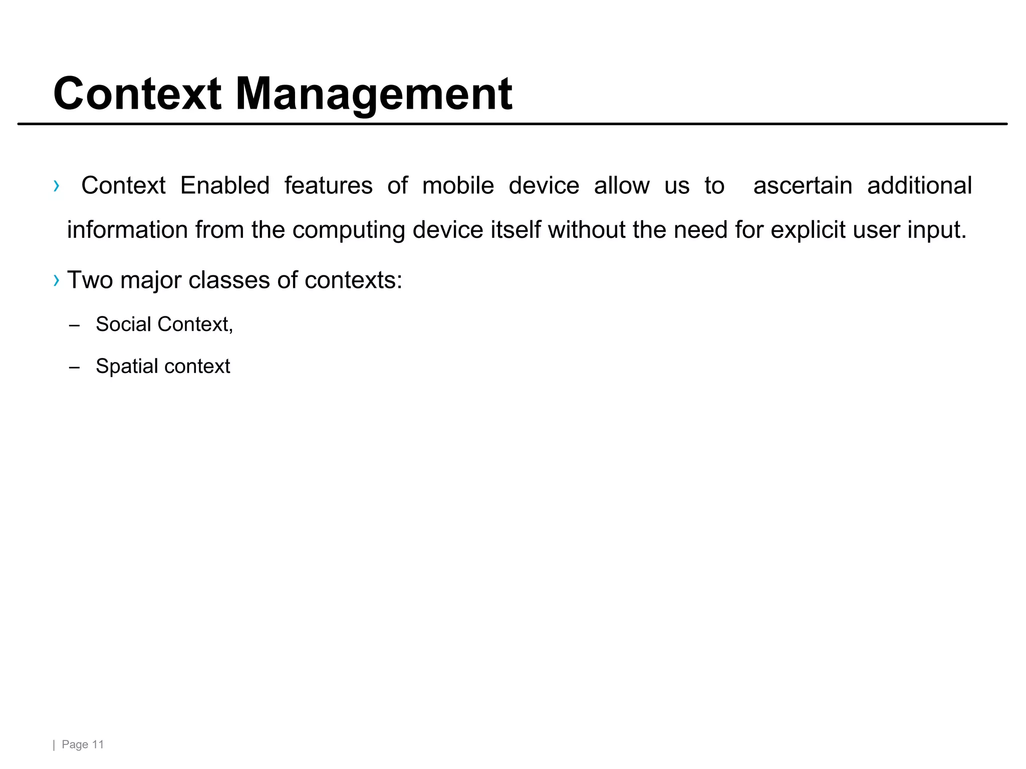 | Page 11
Context Management
› Context Enabled features of mobile device allow us to ascertain additional
information from the computing device itself without the need for explicit user input.
› Two major classes of contexts:
– Social Context,
– Spatial context
 