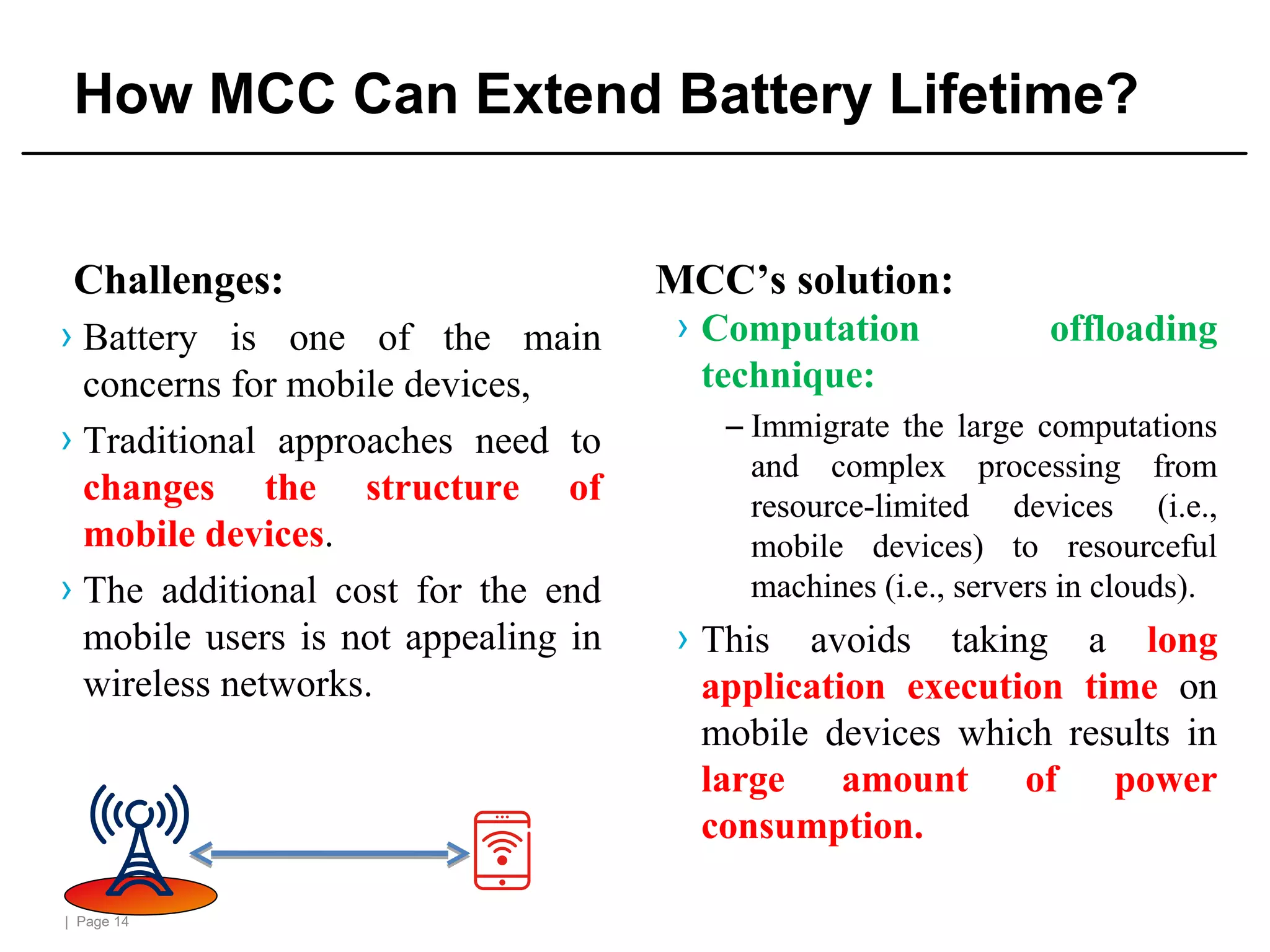 | Page 14
How MCC Can Extend Battery Lifetime?
Challenges:
› Battery is one of the main
concerns for mobile devices,
› Traditional approaches need to
changes the structure of
mobile devices.
› The additional cost for the end
mobile users is not appealing in
wireless networks.
MCC’s solution:
› Computation offloading
technique:
– Immigrate the large computations
and complex processing from
resource-limited devices (i.e.,
mobile devices) to resourceful
machines (i.e., servers in clouds).
› This avoids taking a long
application execution time on
mobile devices which results in
large amount of power
consumption.
 