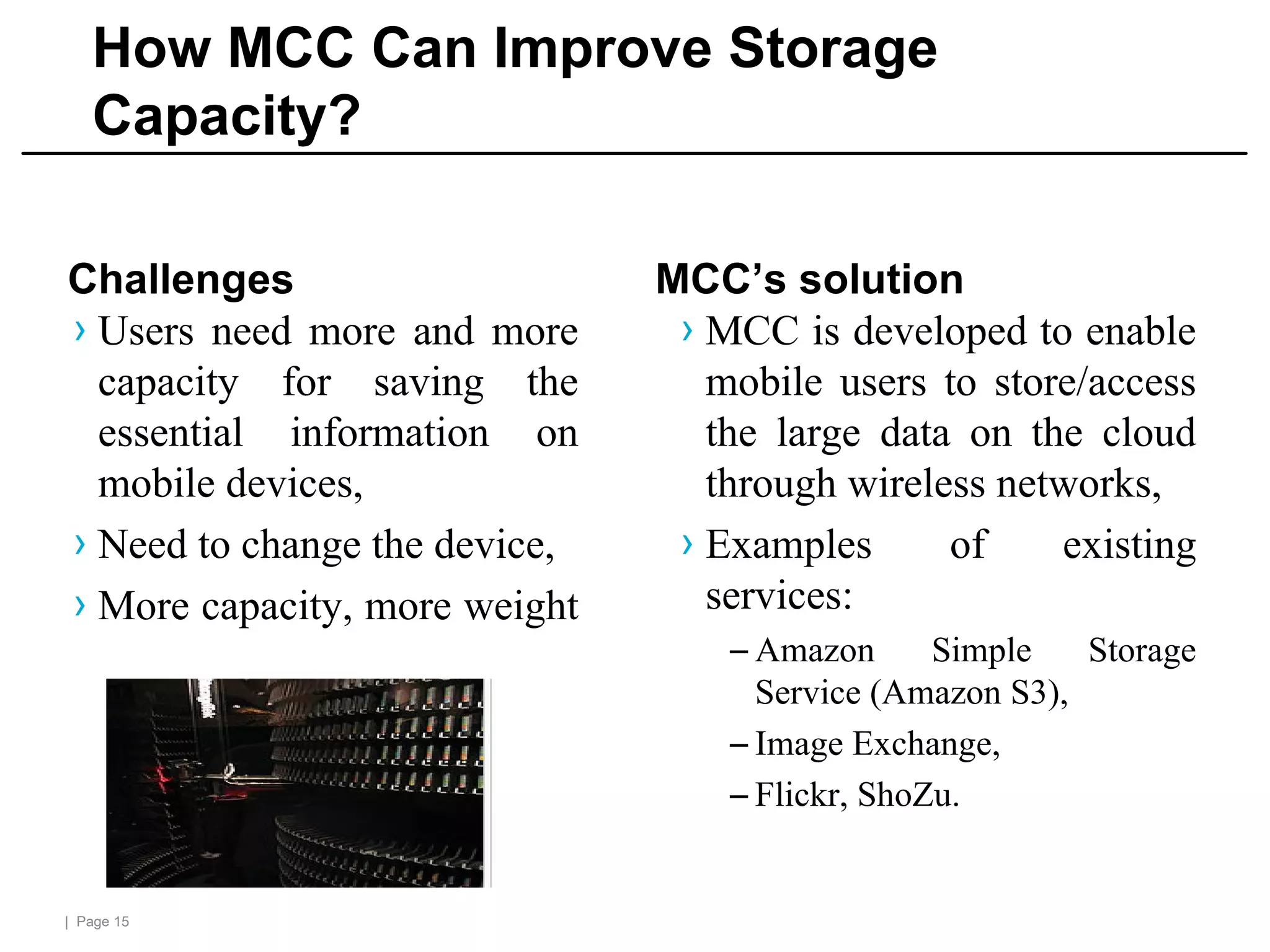 | Page 15
How MCC Can Improve Storage
Capacity?
Challenges
› Users need more and more
capacity for saving the
essential information on
mobile devices,
› Need to change the device,
› More capacity, more weight
MCC’s solution
› MCC is developed to enable
mobile users to store/access
the large data on the cloud
through wireless networks,
› Examples of existing
services:
– Amazon Simple Storage
Service (Amazon S3),
– Image Exchange,
– Flickr, ShoZu.
 