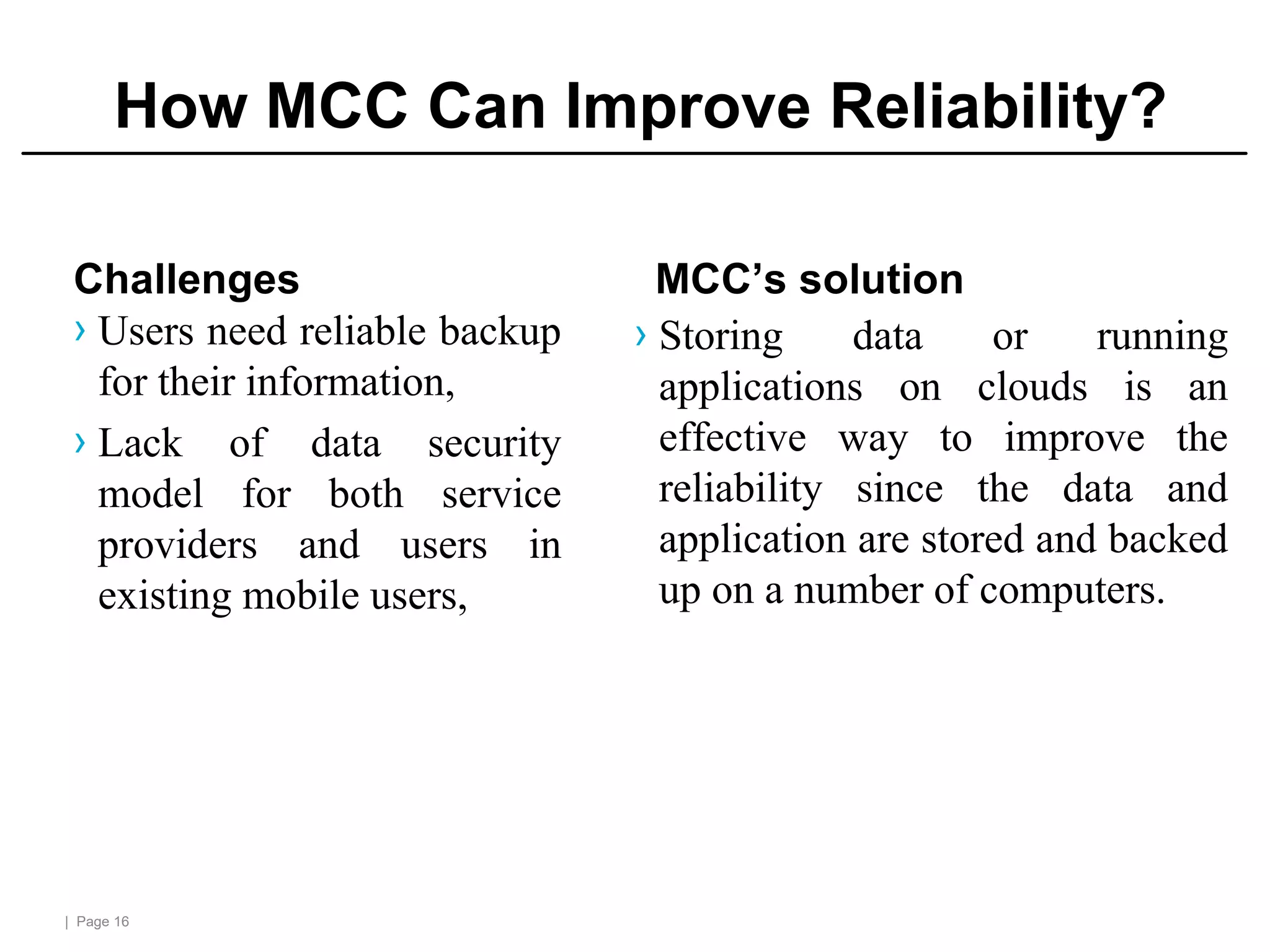 | Page 16
How MCC Can Improve Reliability?
Challenges
› Users need reliable backup
for their information,
› Lack of data security
model for both service
providers and users in
existing mobile users,
MCC’s solution
› Storing data or running
applications on clouds is an
effective way to improve the
reliability since the data and
application are stored and backed
up on a number of computers.
 
