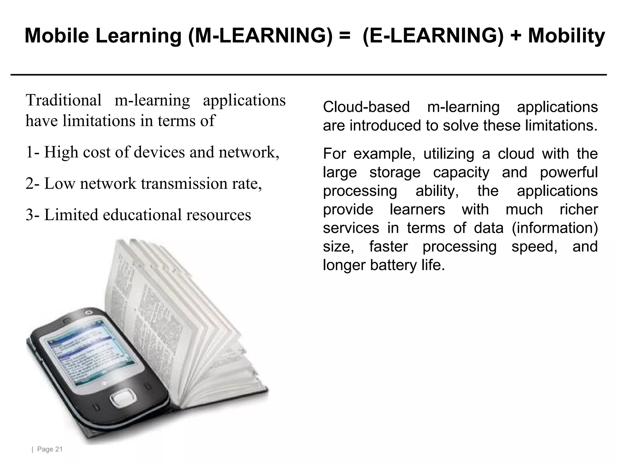 | Page 21
Mobile Learning (M-LEARNING) = (E-LEARNING) + Mobility
Traditional m-learning applications
have limitations in terms of
1- High cost of devices and network,
2- Low network transmission rate,
3- Limited educational resources
Cloud-based m-learning applications
are introduced to solve these limitations.
For example, utilizing a cloud with the
large storage capacity and powerful
processing ability, the applications
provide learners with much richer
services in terms of data (information)
size, faster processing speed, and
longer battery life.
 