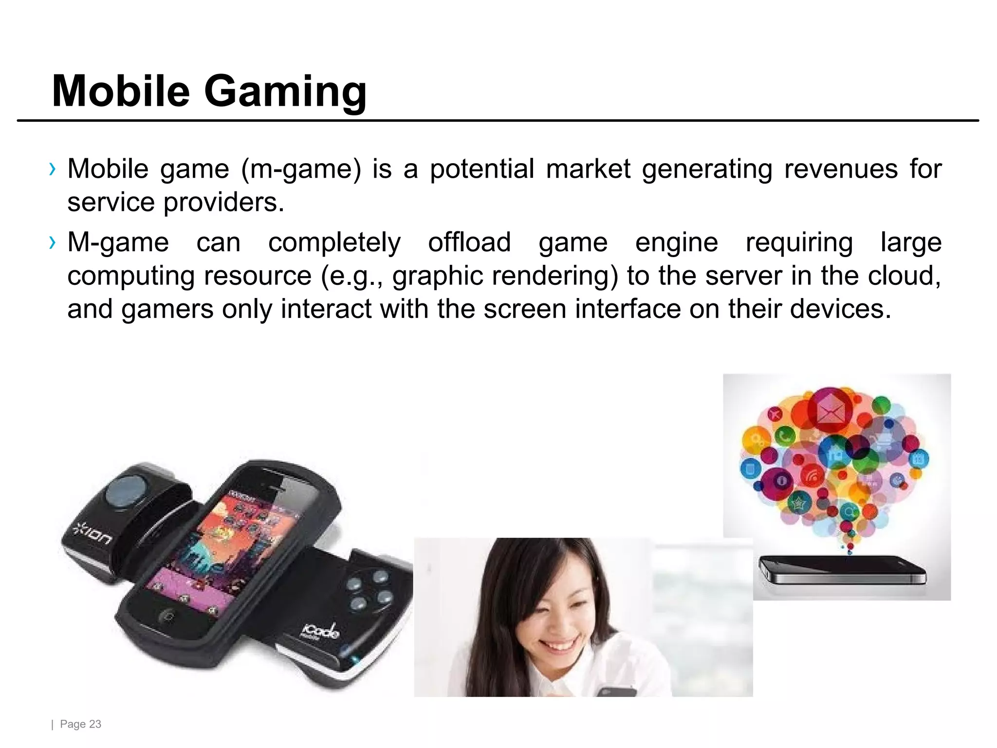 | Page 23
Mobile Gaming
› Mobile game (m-game) is a potential market generating revenues for
service providers.
› M-game can completely offload game engine requiring large
computing resource (e.g., graphic rendering) to the server in the cloud,
and gamers only interact with the screen interface on their devices.
 