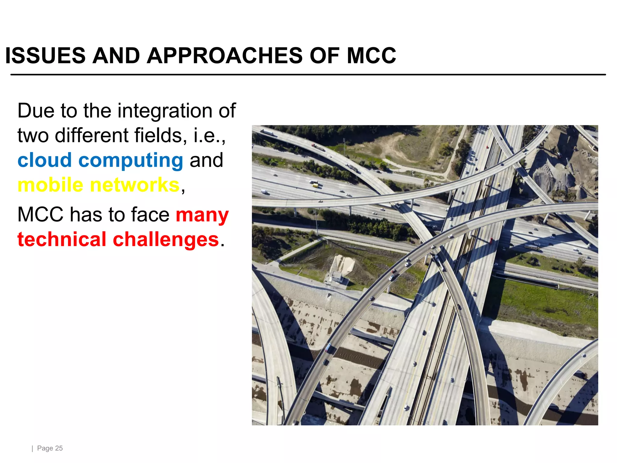 | Page 25
ISSUES AND APPROACHES OF MCC
Due to the integration of
two different fields, i.e.,
cloud computing and
mobile networks,
MCC has to face many
technical challenges.
 