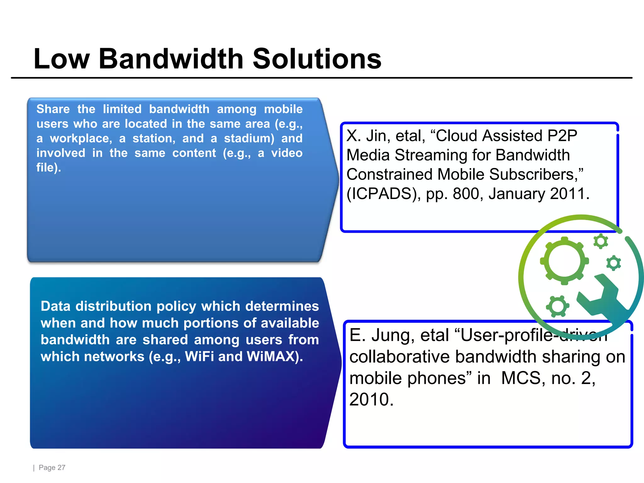 | Page 27
Low Bandwidth Solutions
Availability
Data distribution policy which determines
when and how much portions of available
bandwidth are shared among users from
which networks (e.g., WiFi and WiMAX).
E. Jung, etal “User-profile-driven
collaborative bandwidth sharing on
mobile phones” in MCS, no. 2,
2010.
Share the limited bandwidth among mobile
users who are located in the same area (e.g.,
a workplace, a station, and a stadium) and
involved in the same content (e.g., a video
file).
X. Jin, etal, “Cloud Assisted P2P
Media Streaming for Bandwidth
Constrained Mobile Subscribers,”
(ICPADS), pp. 800, January 2011.
 