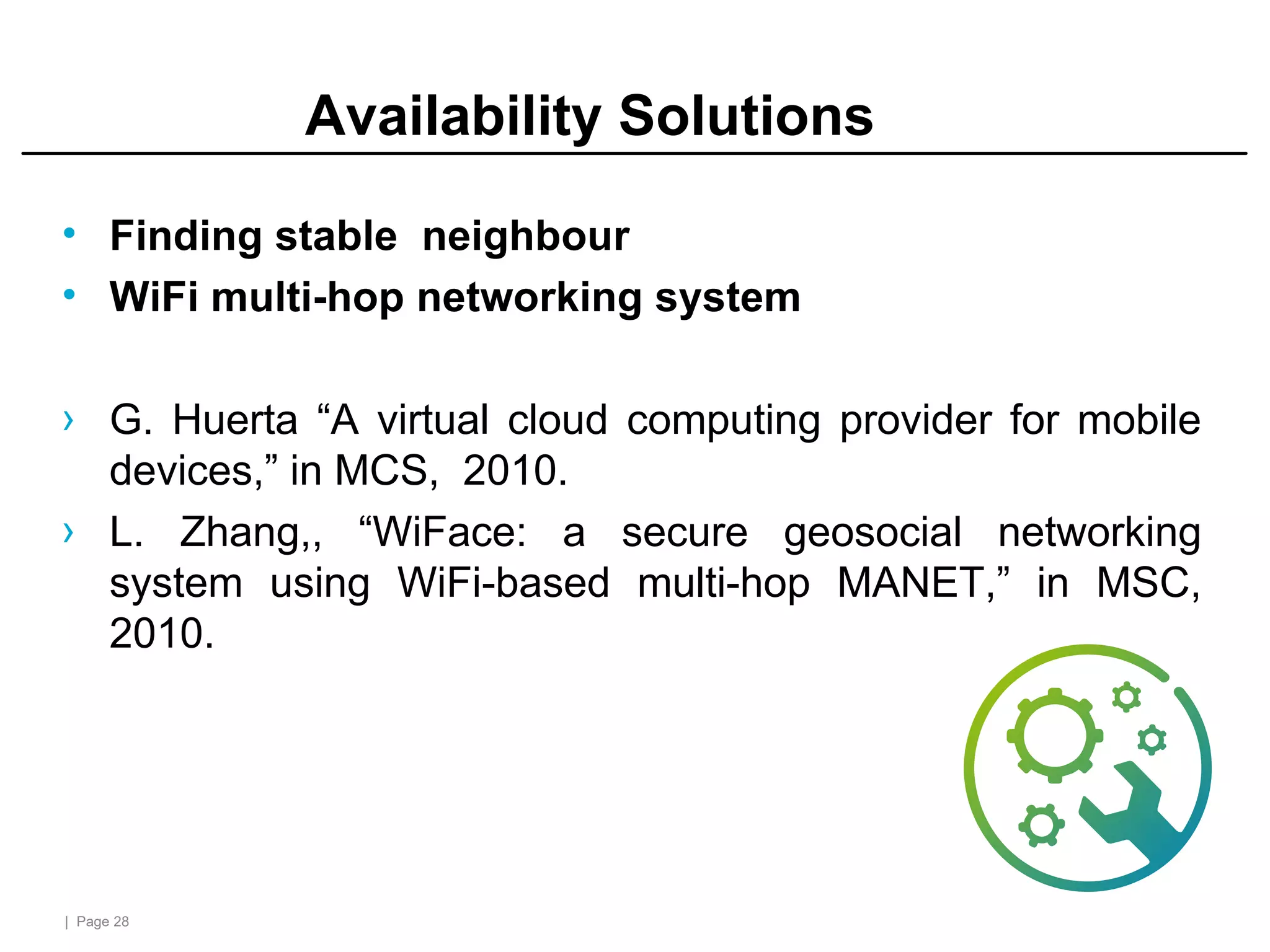 | Page 28
Availability Solutions
• Finding stable neighbour
• WiFi multi-hop networking system
› G. Huerta “A virtual cloud computing provider for mobile
devices,” in MCS, 2010.
› L. Zhang,, “WiFace: a secure geosocial networking
system using WiFi-based multi-hop MANET,” in MSC,
2010.
 