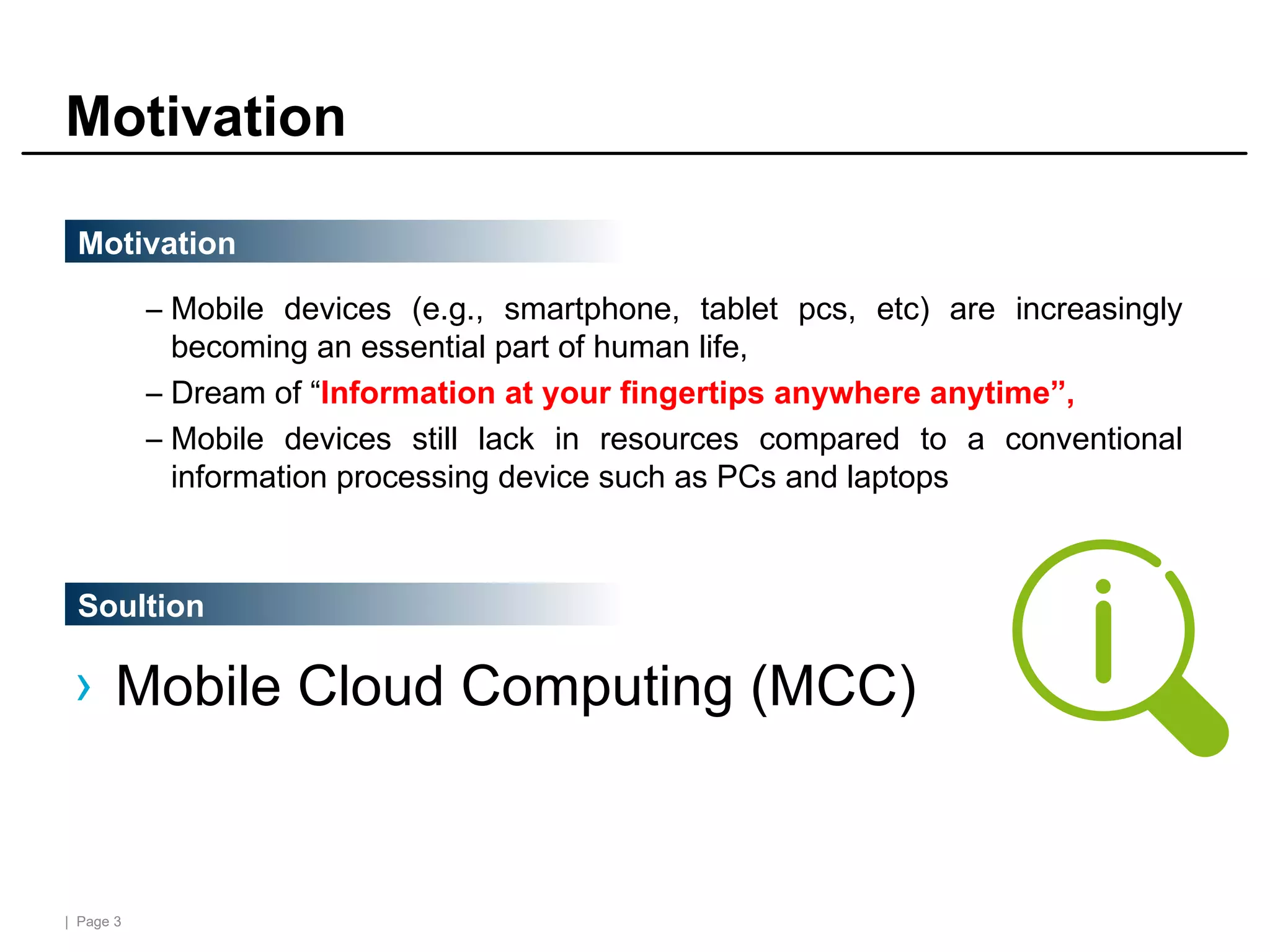| Page 3
Motivation
– Mobile devices (e.g., smartphone, tablet pcs, etc) are increasingly
becoming an essential part of human life,
– Dream of “Information at your fingertips anywhere anytime”,
– Mobile devices still lack in resources compared to a conventional
information processing device such as PCs and laptops
Motivation
Soultion
› Mobile Cloud Computing (MCC)
 
