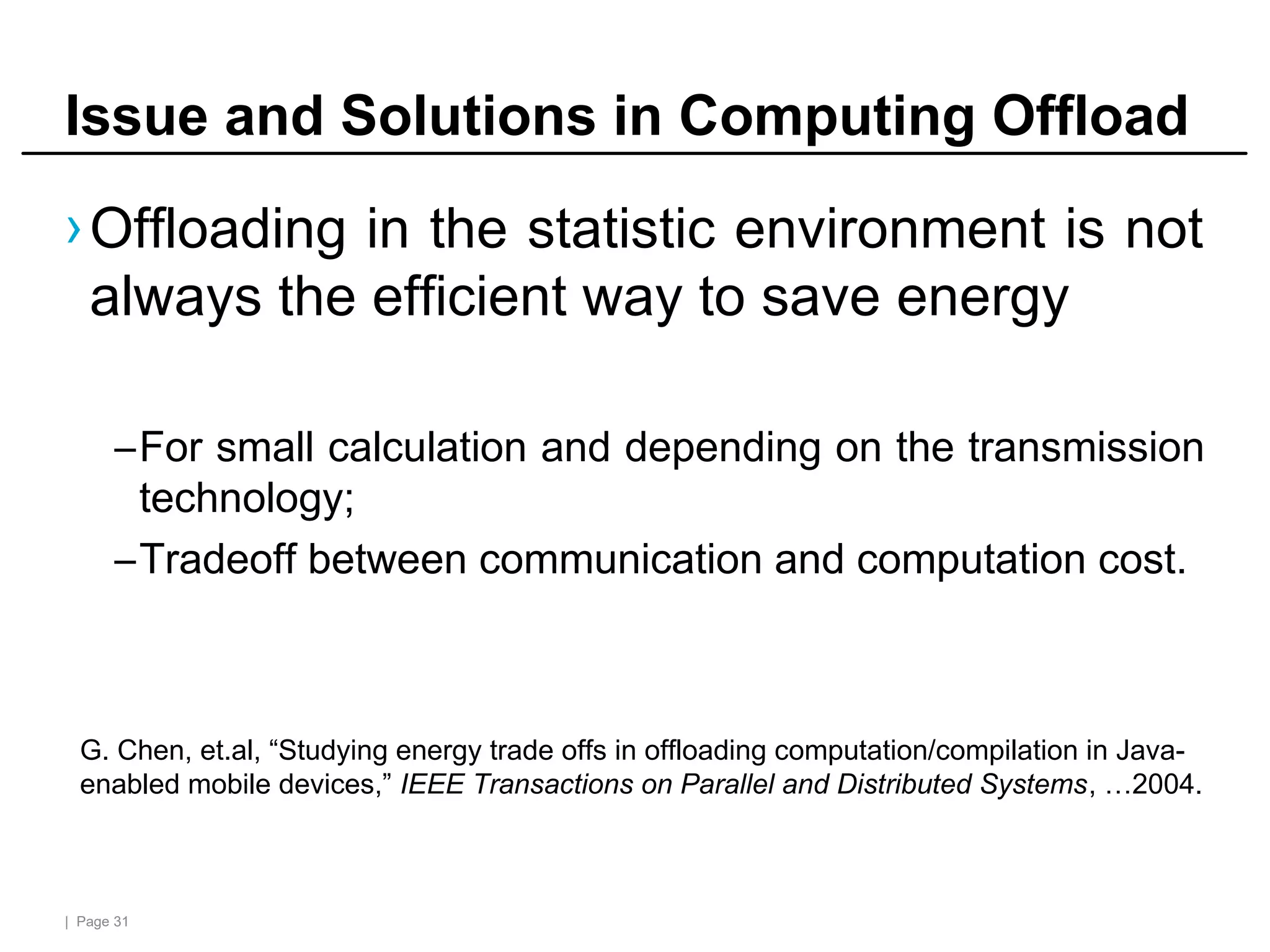 | Page 31
Issue and Solutions in Computing Offload
›Offloading in the statistic environment is not
always the efficient way to save energy
–For small calculation and depending on the transmission
technology;
–Tradeoff between communication and computation cost.
G. Chen, et.al, “Studying energy trade offs in offloading computation/compilation in Java-
enabled mobile devices,” IEEE Transactions on Parallel and Distributed Systems, …2004.
 