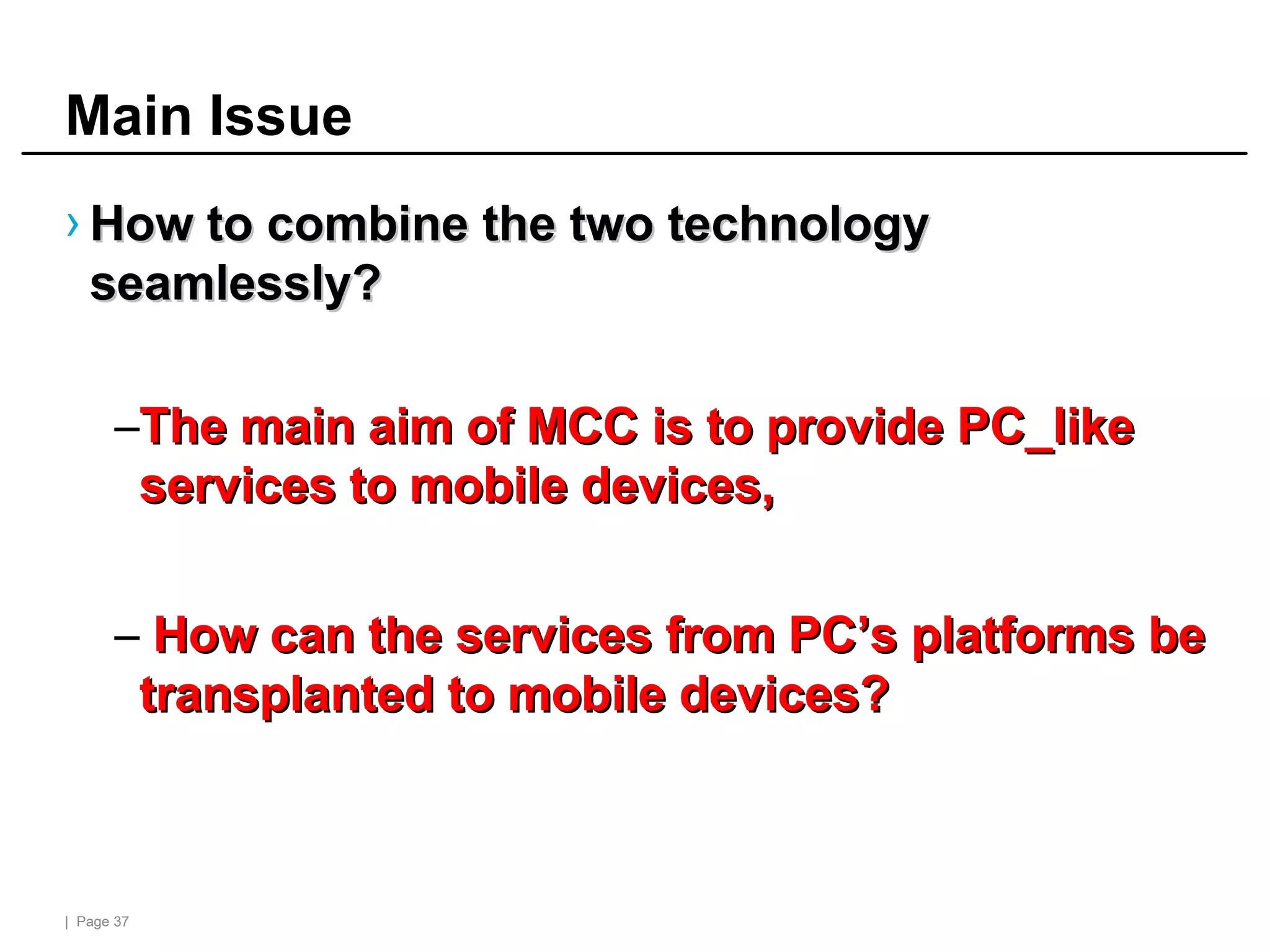 | Page 37
Main Issue
› How to combine the two technology
How to combine the two technology
seamlessly?
seamlessly?
–The main aim of MCC is to provide PC_like
The main aim of MCC is to provide PC_like
services to mobile devices,
services to mobile devices,
– How can the services from PC’s platforms be
How can the services from PC’s platforms be
transplanted to mobile devices?
transplanted to mobile devices?
 