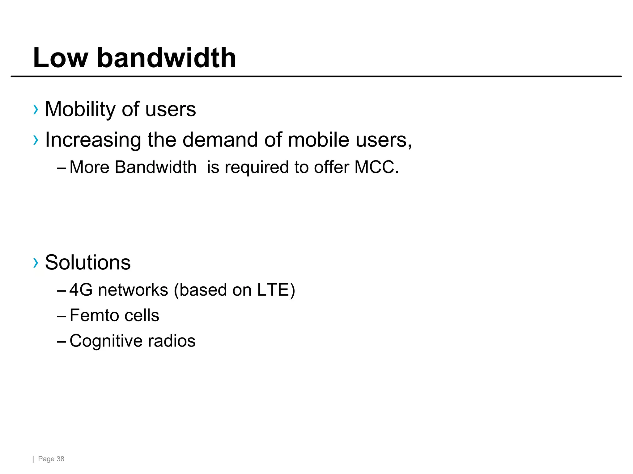 | Page 38
Low bandwidth
› Mobility of users
› Increasing the demand of mobile users,
– More Bandwidth is required to offer MCC.
› Solutions
– 4G networks (based on LTE)
– Femto cells
– Cognitive radios
 